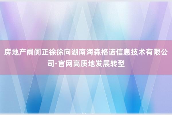 房地产阛阓正徐徐向湖南海森格诺信息技术有限公司-官网高质地发展转型
