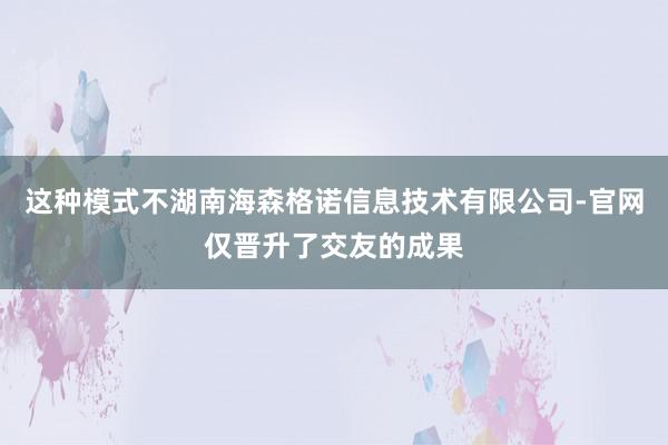 这种模式不湖南海森格诺信息技术有限公司-官网仅晋升了交友的成果