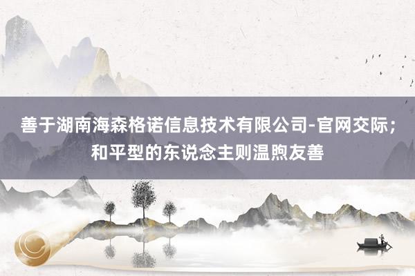 善于湖南海森格诺信息技术有限公司-官网交际;和平型的东说念主则温煦友善