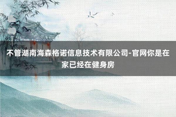 不管湖南海森格诺信息技术有限公司-官网你是在家已经在健身房